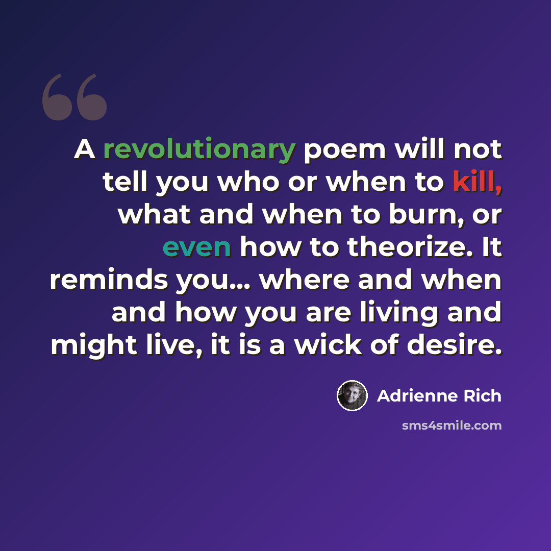 “A revolutionary poem will not tell you who or when to kill, what and when to burn, or even how to theorize. It reminds you... where and when and how you are living and might live, it is a wick of desire.” quote by Adrienne Rich