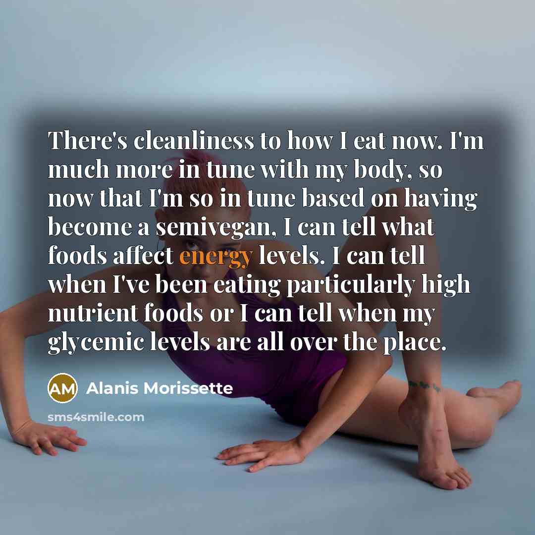 “There's cleanliness to how I eat now. I'm much more in tune with my body, so now that I'm so in tune based on having become a semivegan, I can tell what foods affect energy levels. I can tell when I've been eating particularly high nutrient foods or I can tell when my glycemic levels are all over…” quote by Alanis Morissette