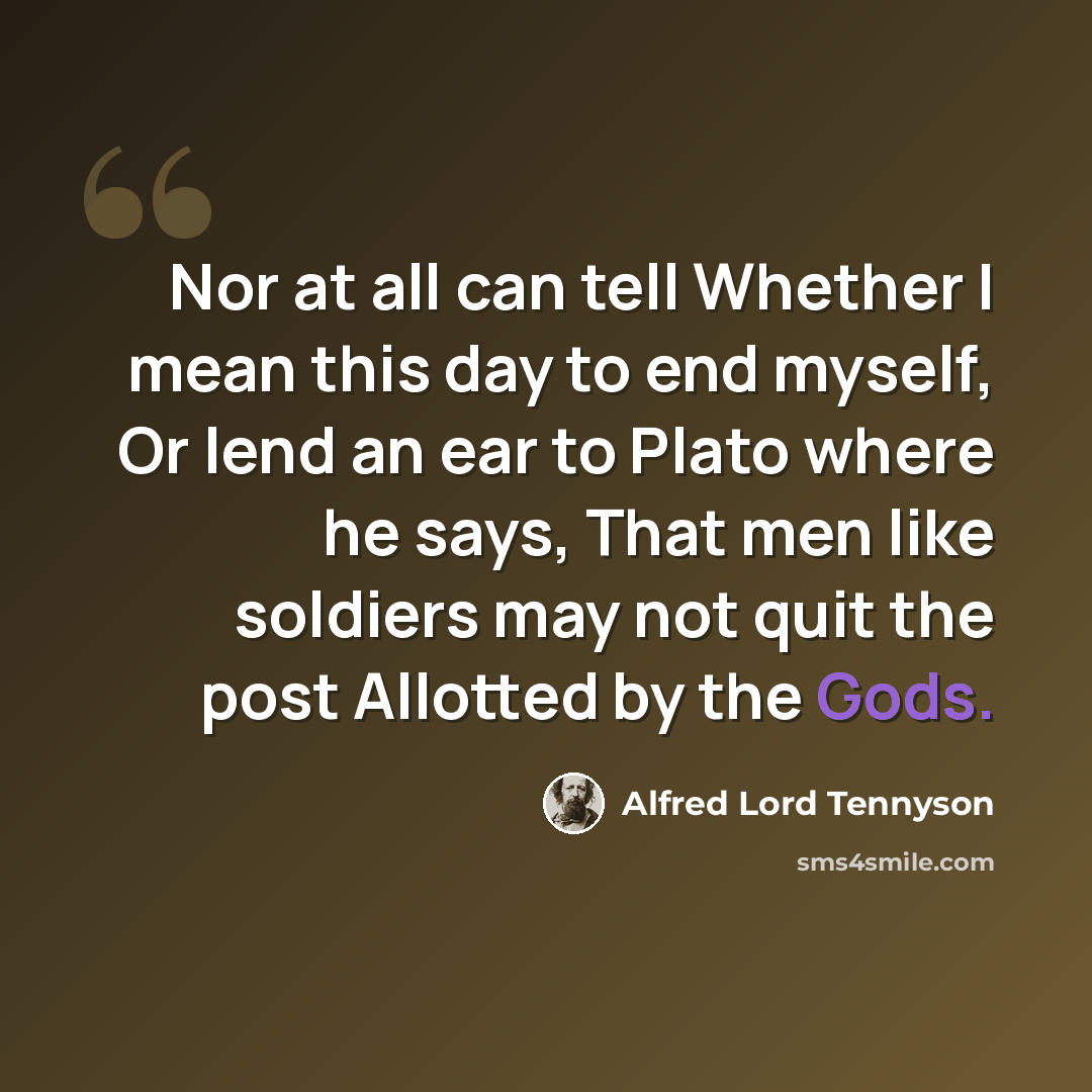 “Nor at all can tell Whether I mean this day to end myself, Or lend an ear to Plato where he says, That men like soldiers may not quit the post Allotted by the Gods.” quote by Alfred Lord Tennyson