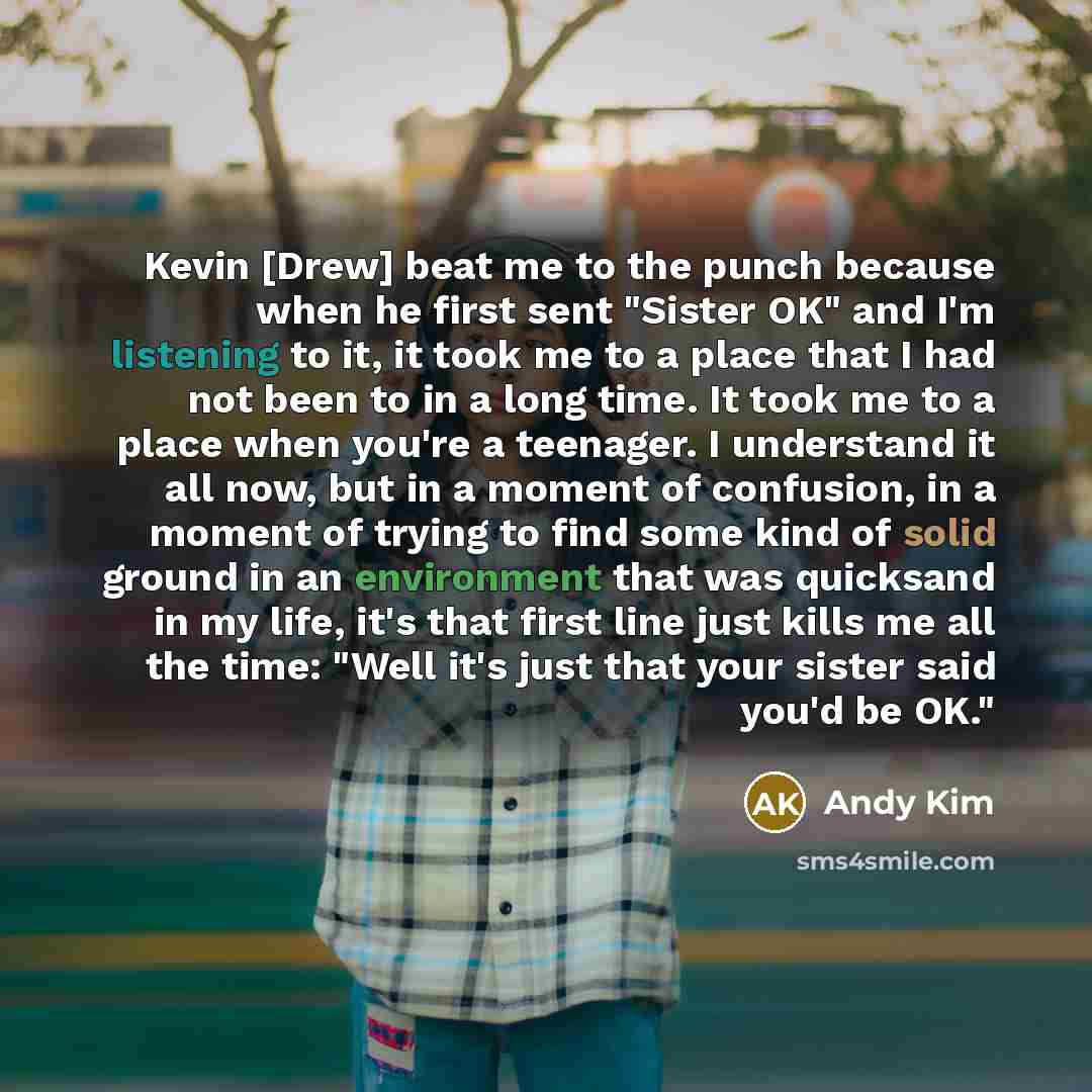 “Kevin [Drew] beat me to the punch because when he first sent "Sister OK" and I'm listening to it, it took me to a place that I had not been to in a long time. It took me to a place when you're a teenager. I understand it all now, but in a moment of confusion, in a moment of trying to find some…” quote by Andy Kim