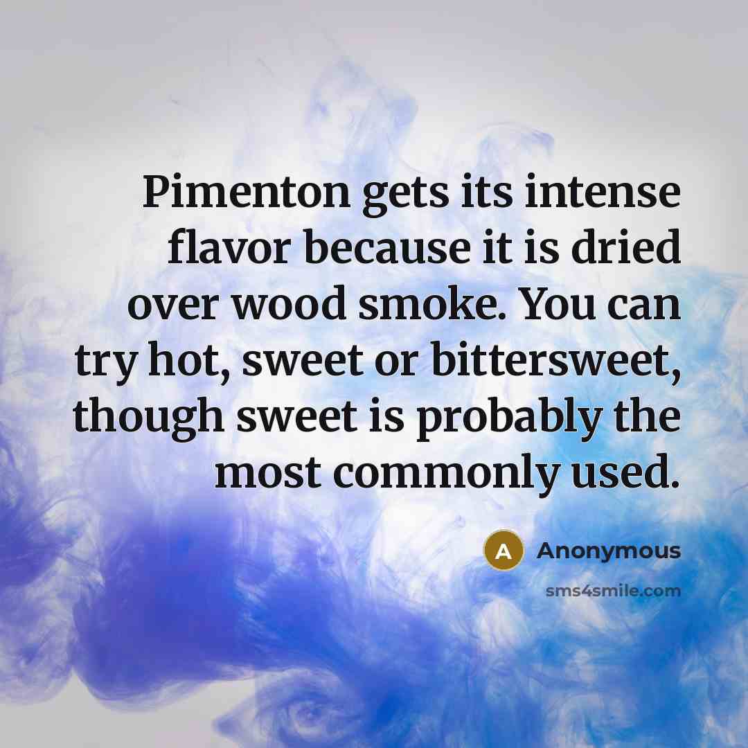 “Pimenton gets its intense flavor because it is dried over wood smoke. You can try hot, sweet or bittersweet, though sweet is probably the most commonly used.” quote by Anonymous