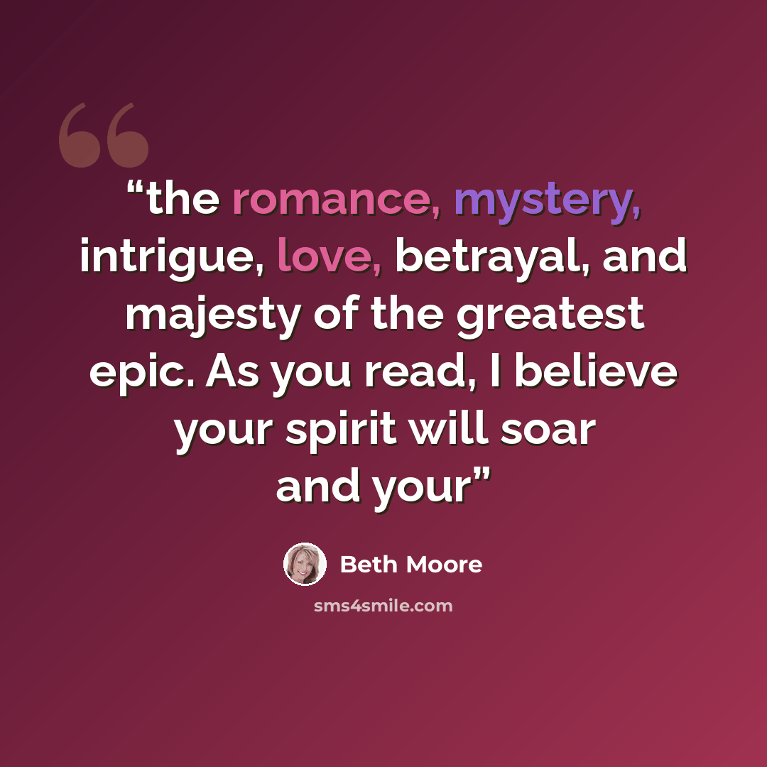 “the romance, mystery, intrigue, love, betrayal, and majesty of the greatest epic. As you read, I believe your spirit will soar and your” quote by Beth Moore