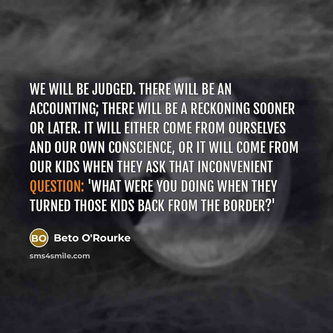 “We will be judged. There will be an accounting; there will be a reckoning sooner or later. It will either come from ourselves and our own conscience, or it will come from our kids when they ask that inconvenient question: 'What were you doing when they turned those kids back from the border?'” quote by Beto O'Rourke