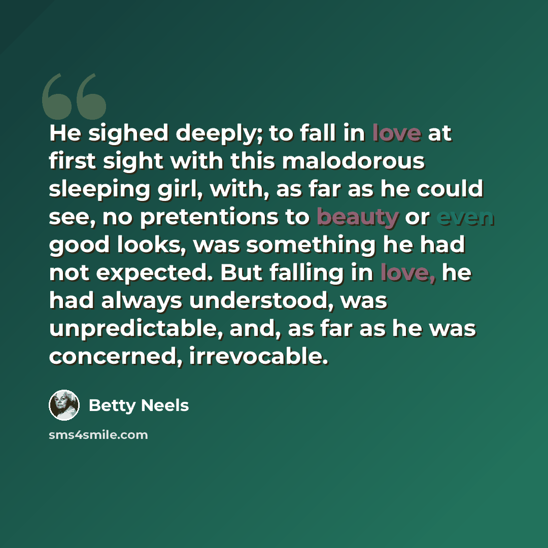 “He sighed deeply; to fall in love at first sight with this malodorous sleeping girl, with, as far as he could see, no pretentions to beauty or even good looks, was something he had not expected. But falling in love, he had always understood, was unpredictable, and, as far as he was concerned…” quote by Betty Neels