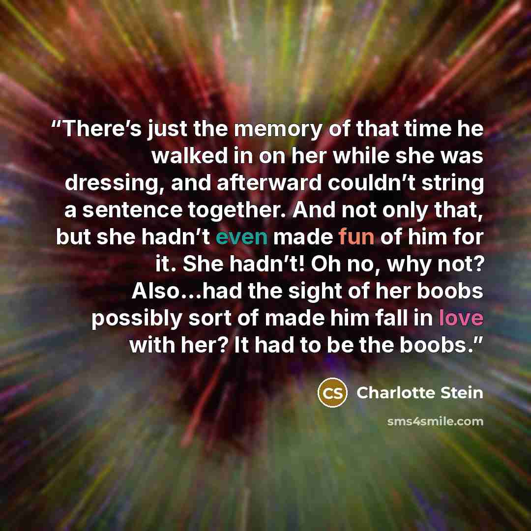 “There’s just the memory of that time he walked in on her while she was dressing, and afterward couldn’t string a sentence together. And not only that, but she hadn’t even made fun of him for it. She hadn’t! Oh no, why not? Also…had the sight of her boobs possibly sort of made him fall in love with…” quote by Charlotte Stein