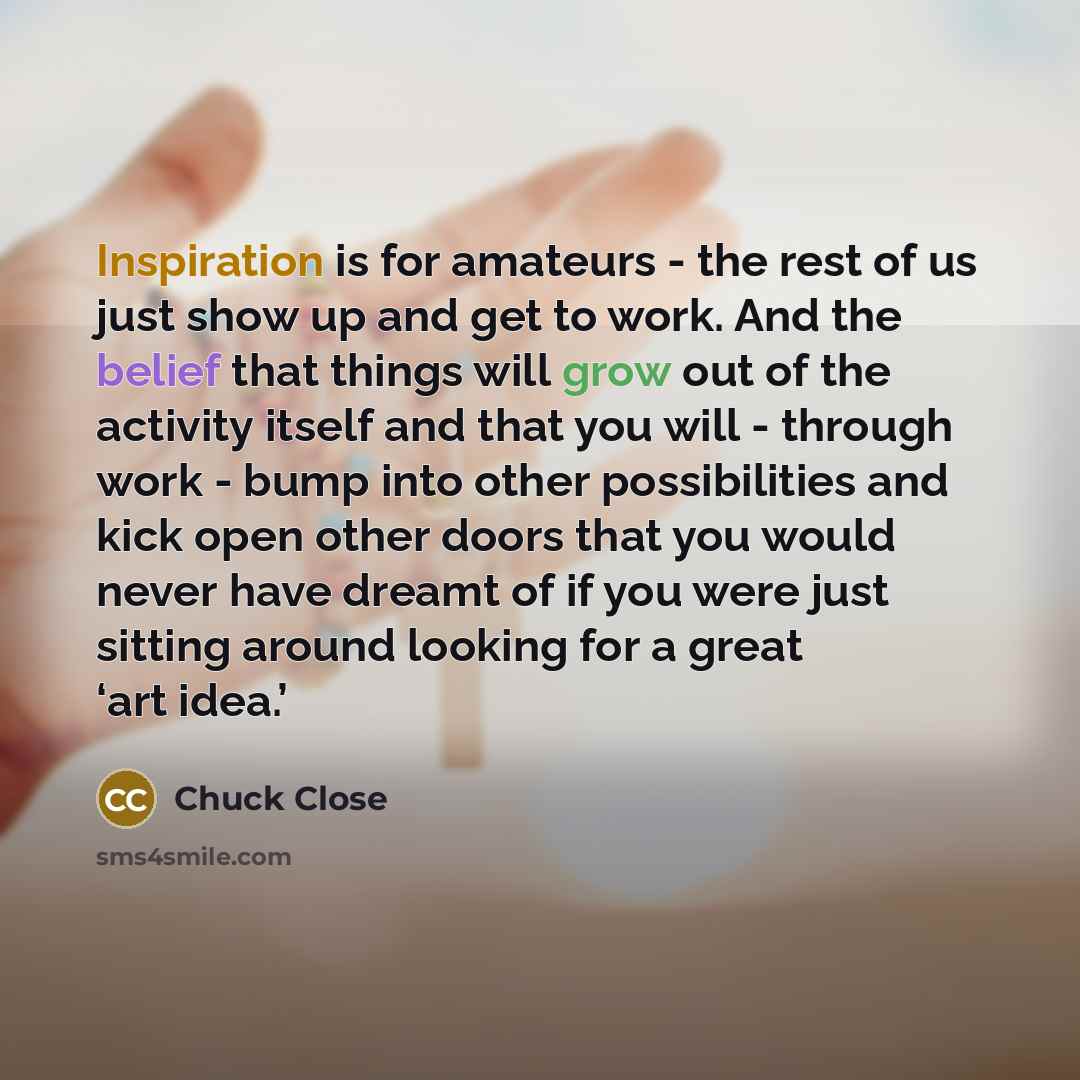 “Inspiration is for amateurs - the rest of us just show up and get to work. And the belief that things will grow out of the activity itself and that you will - through work - bump into other possibilities and kick open other doors that you would never have dreamt of if you were just sitting around…” quote by Chuck Close