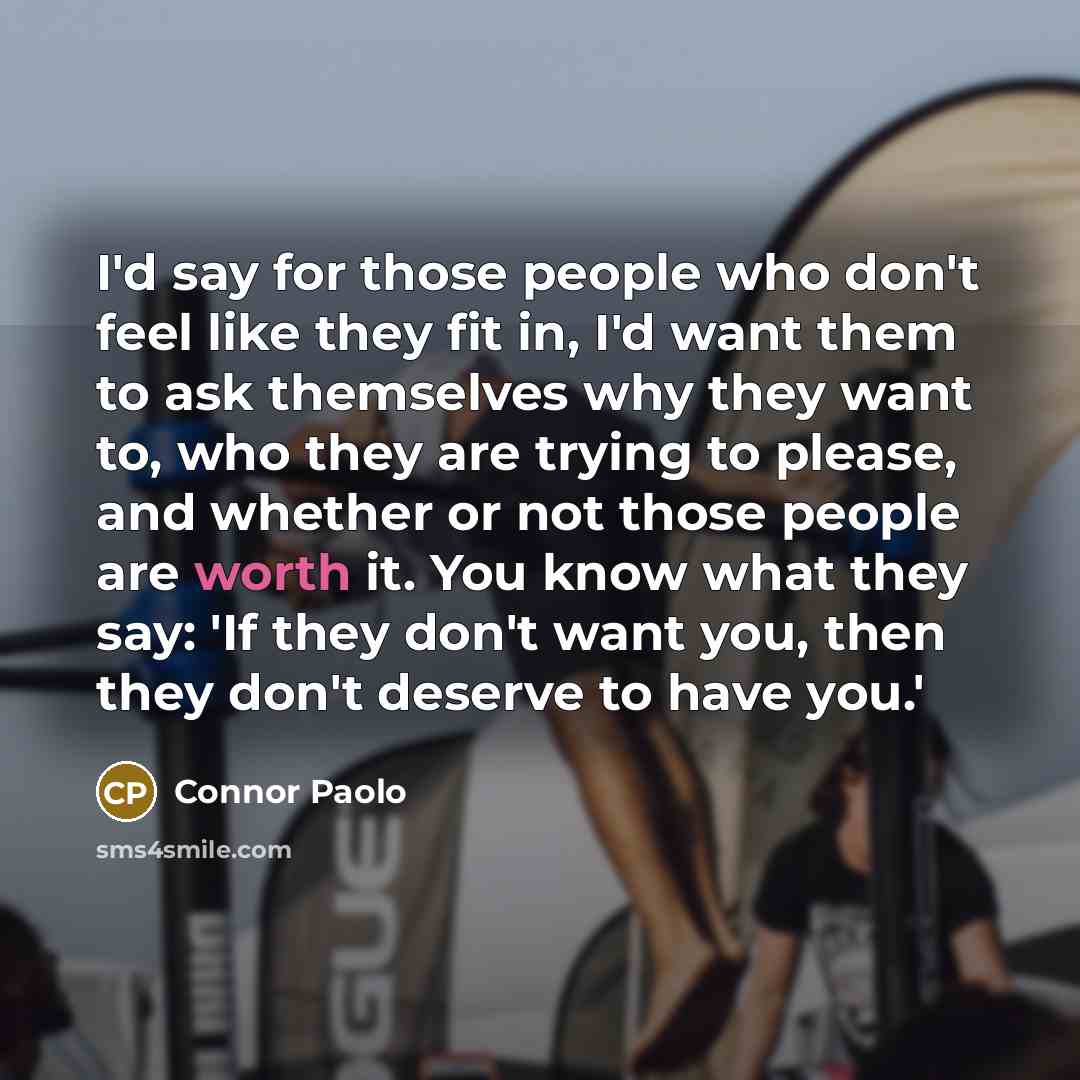 “I'd say for those people who don't feel like they fit in, I'd want them to ask themselves why they want to, who they are trying to please, and whether or not those people are worth it. You know what they say: 'If they don't want you, then they don't deserve to have you.'” quote by Connor Paolo