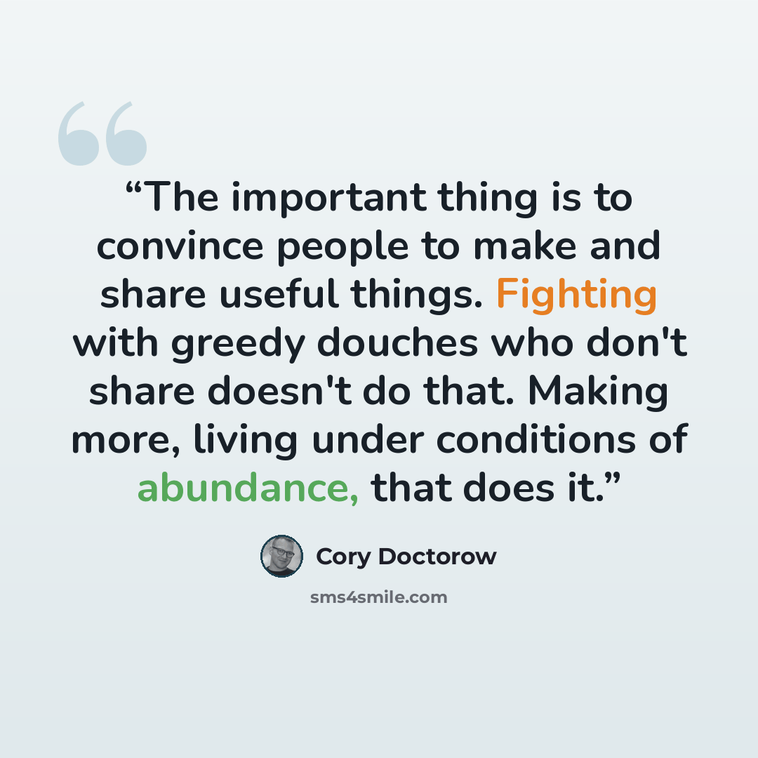 “The important thing is to convince people to make and share useful things. Fighting with greedy douches who don't share doesn't do that. Making more, living under conditions of abundance, that does it.” quote by Cory Doctorow