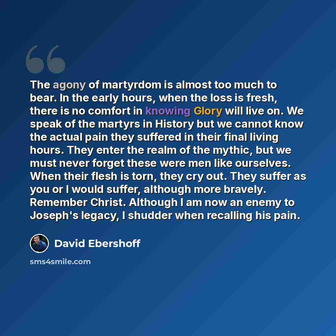 “The agony of martyrdom is almost too much to bear. In the early hours, when the loss is fresh, there is no comfort in knowing Glory will live on. We speak of the martyrs in History but we cannot know the actual pain they suffered in their final living hours. They enter the realm of the mythic, but…” quote by David Ebershoff