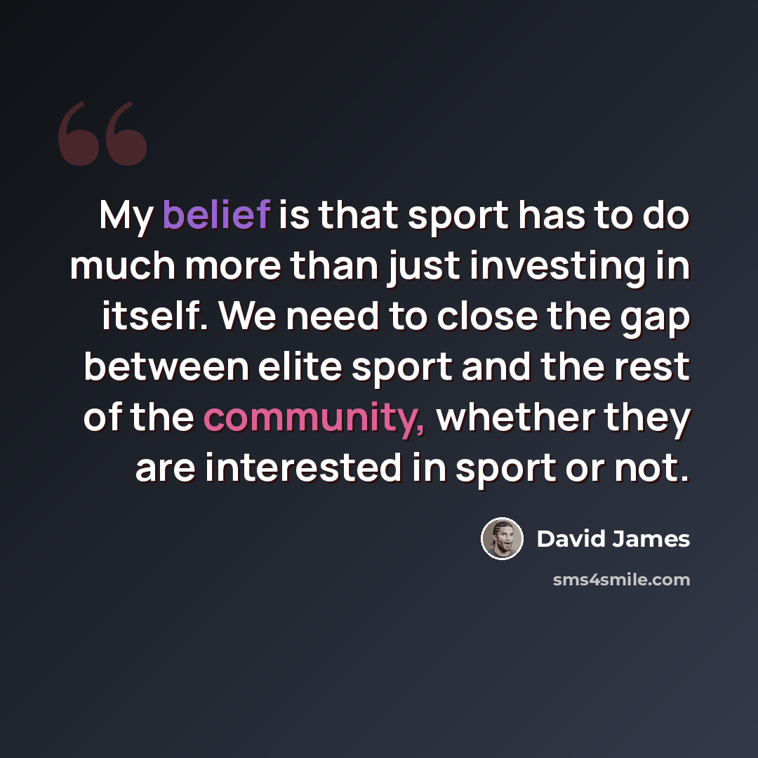 “My belief is that sport has to do much more than just investing in itself. We need to close the gap between elite sport and the rest of the community, whether they are interested in sport or not.” quote by David James