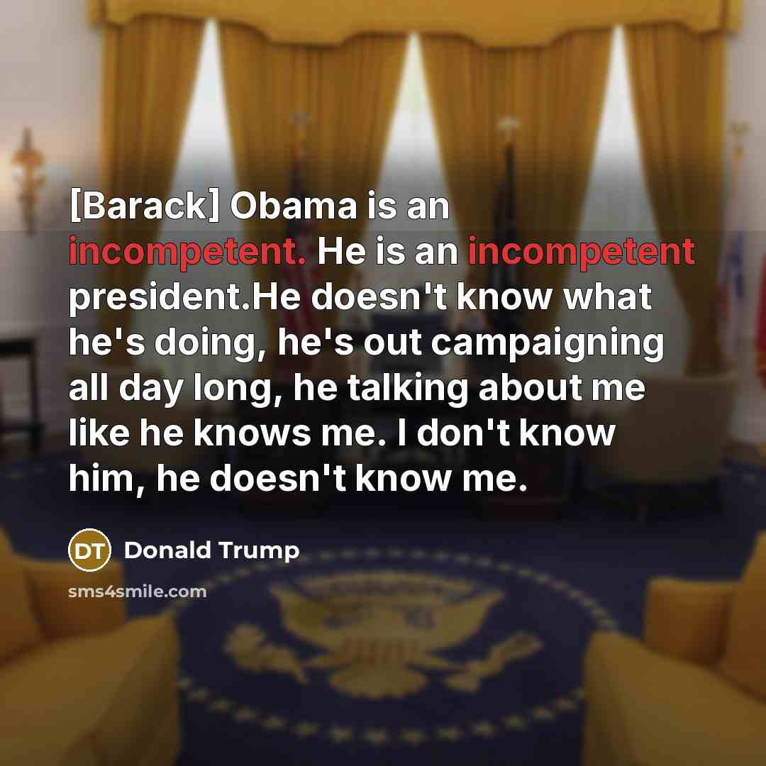 “[Barack] Obama is an incompetent. He is an incompetent president.He doesn't know what he's doing, he's out campaigning all day long, he talking about me like he knows me. I don't know him, he doesn't know me.” quote by Donald Trump