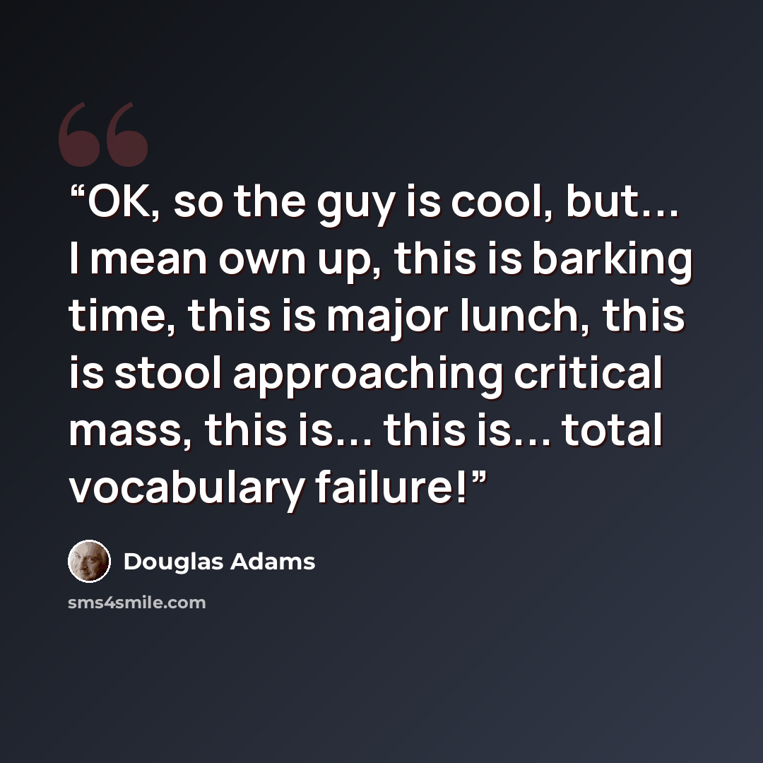 “OK, so the guy is cool, but... I mean own up, this is barking time, this is major lunch, this is stool approaching critical mass, this is... this is... total vocabulary failure!” quote by Douglas Adams