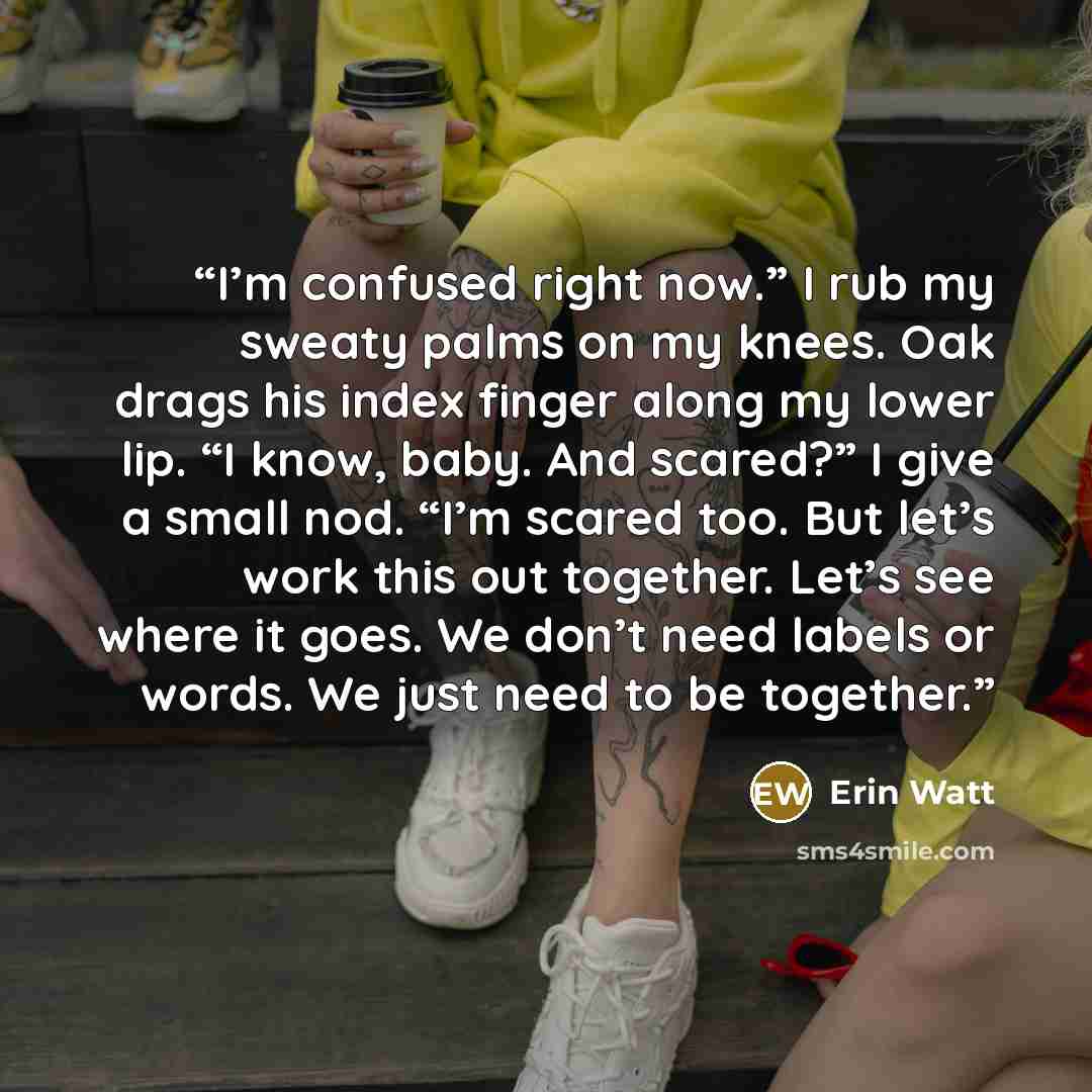 “I’m confused right now.” I rub my sweaty palms on my knees. Oak drags his index finger along my lower lip. “I know, baby. And scared?” I give a small nod. “I’m scared too. But let’s work this out together. Let’s see where it goes. We don’t need labels or words. We just need to be together.” quote by Erin Watt