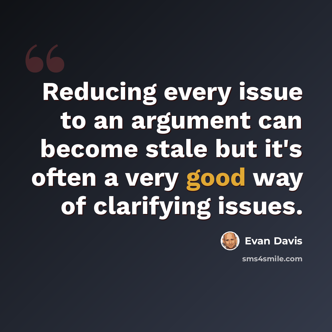 “Reducing every issue to an argument can become stale but it's often a very good way of clarifying issues.” quote by Evan Davis