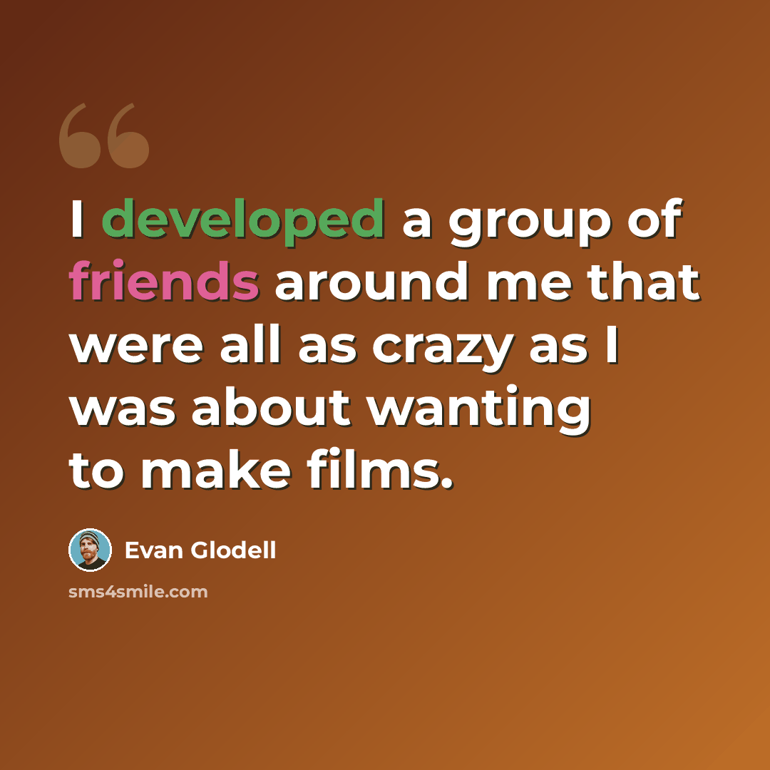 “I developed a group of friends around me that were all as crazy as I was about wanting to make films.” quote by Evan Glodell