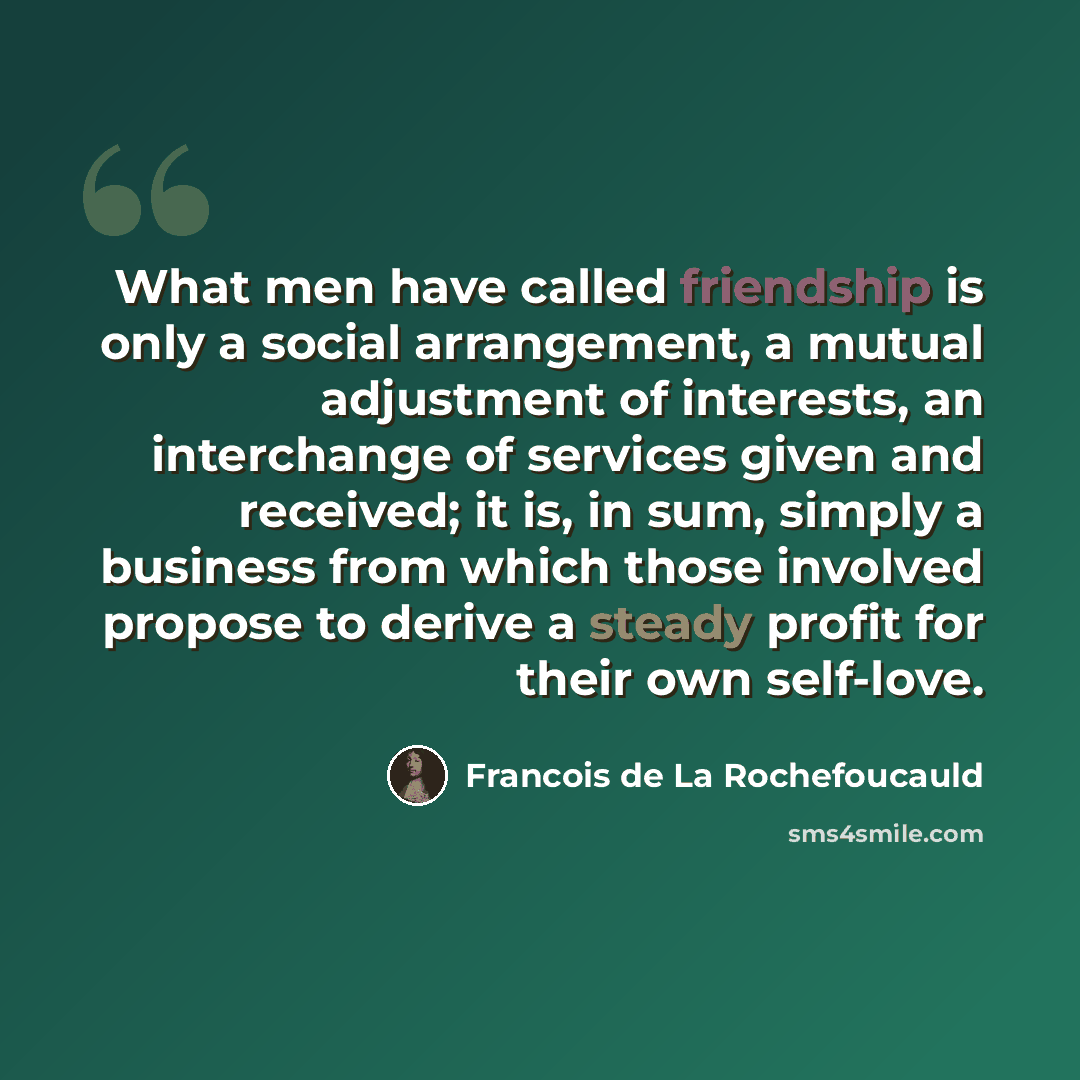 “What men have called friendship is only a social arrangement, a mutual adjustment of interests, an interchange of services given and received; it is, in sum, simply a business from which those involved propose to derive a steady profit for their own self-love.” quote by Francois de La Rochefoucauld