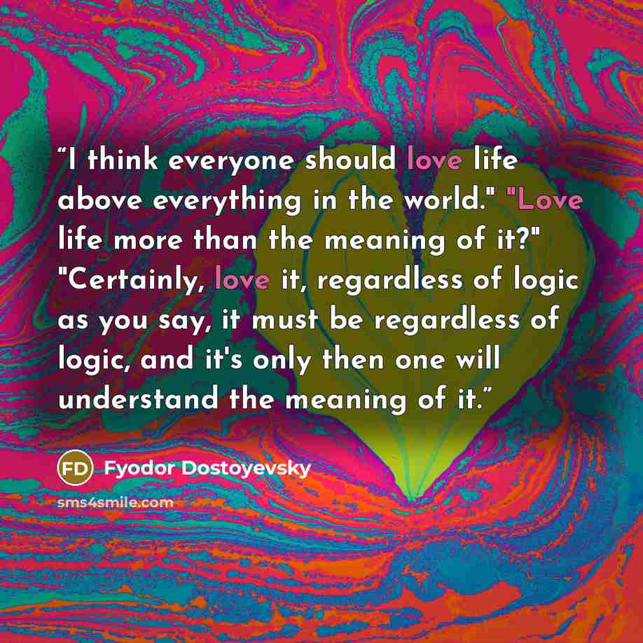 “I think everyone should love life above everything in the world." "Love life more than the meaning of it?" "Certainly, love it, regardless of logic as you say, it must be regardless of logic, and it's only then one will understand the meaning of it.” quote by Fyodor Dostoyevsky
