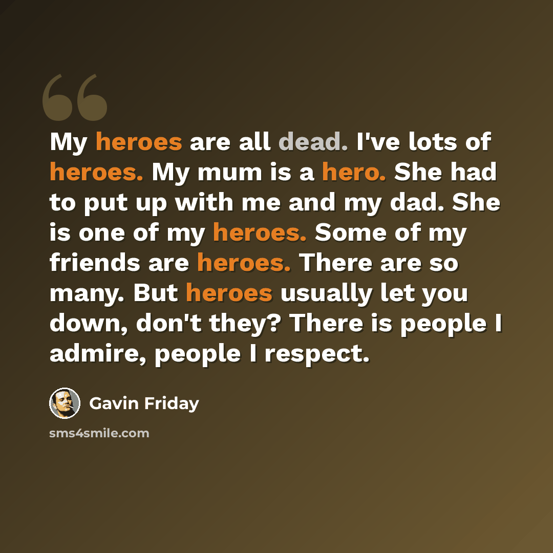 “My heroes are all dead. I've lots of heroes. My mum is a hero. She had to put up with me and my dad. She is one of my heroes. Some of my friends are heroes. There are so many. But heroes usually let you down, don't they? There is people I admire, people I respect.” quote by Gavin Friday