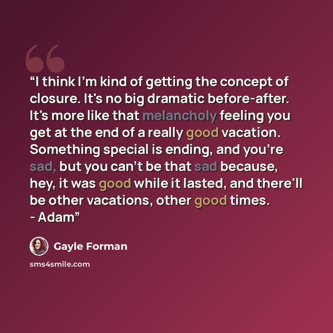 “I think I'm kind of getting the concept of closure. It's no big dramatic before-after. It's more like that melancholy feeling you get at the end of a really good vacation. Something special is ending, and you're sad, but you can't be that sad because, hey, it was good while it lasted, and there'll…” quote by Gayle Forman