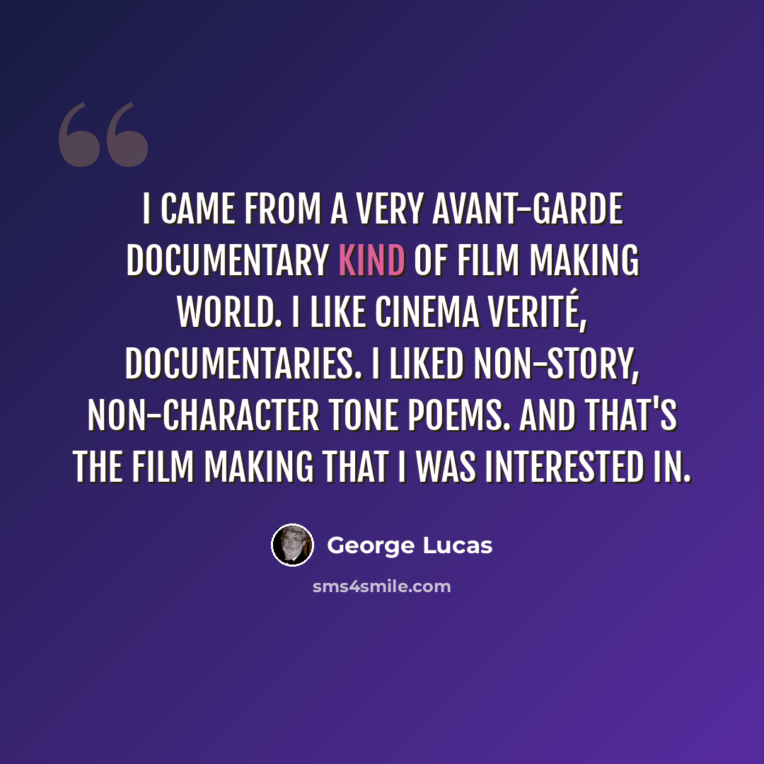 “I came from a very avant-garde documentary kind of film making world. I like cinema verité, documentaries. I liked non-story, non-character tone poems. And that's the film making that I was interested in.” quote by George Lucas