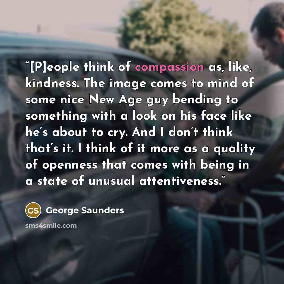 “[P]eople think of compassion as, like, kindness. The image comes to mind of some nice New Age guy bending to something with a look on his face like he’s about to cry. And I don’t think that’s it. I think of it more as a quality of openness that comes with being in a state of unusual attentiveness.” quote by George Saunders