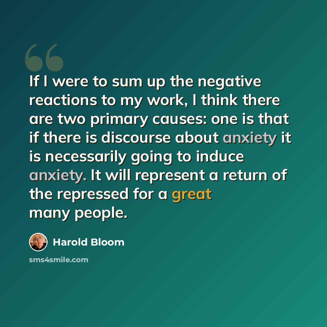 “If I were to sum up the negative reactions to my work, I think there are two primary causes: one is that if there is discourse about anxiety it is necessarily going to induce anxiety. It will represent a return of the repressed for a great many people.” quote by Harold Bloom