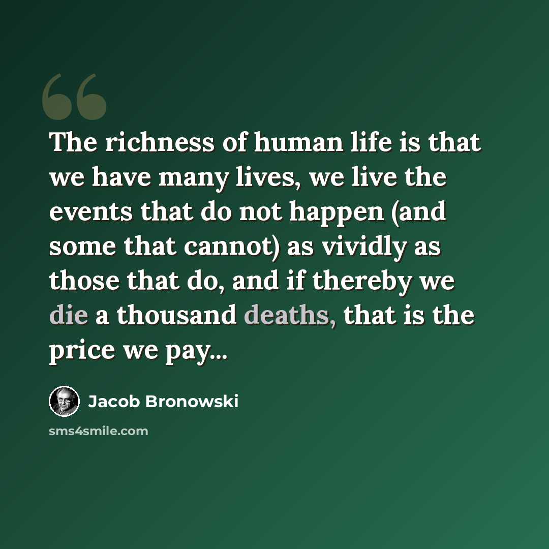 “The richness of human life is that we have many lives, we live the events that do not happen (and some that cannot) as vividly as those that do, and if thereby we die a thousand deaths, that is the price we pay...” quote by Jacob Bronowski