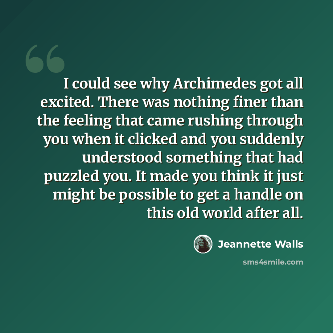 “I could see why Archimedes got all excited. There was nothing finer than the feeling that came rushing through you when it clicked and you suddenly understood something that had puzzled you. It made you think it just might be possible to get a handle on this old world after all.” quote by Jeannette Walls