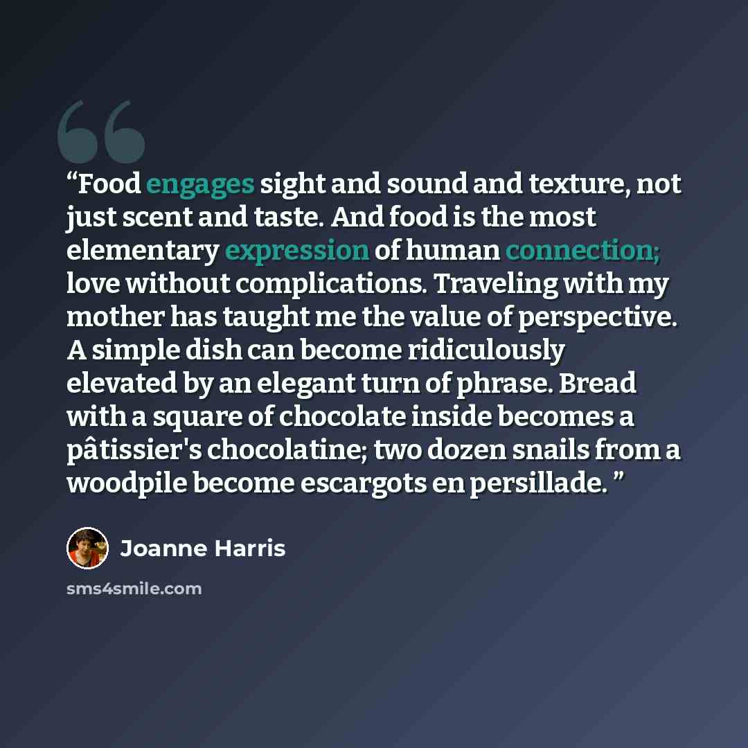 “Food engages sight and sound and texture, not just scent and taste. And food is the most elementary expression of human connection; love without complications. Traveling with my mother has taught me the value of perspective. A simple dish can become ridiculously elevated by an elegant turn of…” quote by Joanne Harris