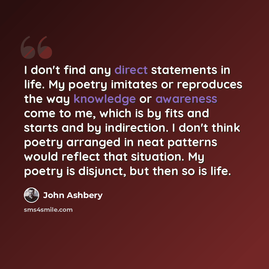 “I don't find any direct statements in life. My poetry imitates or reproduces the way knowledge or awareness come to me, which is by fits and starts and by indirection. I don't think poetry arranged in neat patterns would reflect that situation. My poetry is disjunct, but then so is life.” quote by John Ashbery