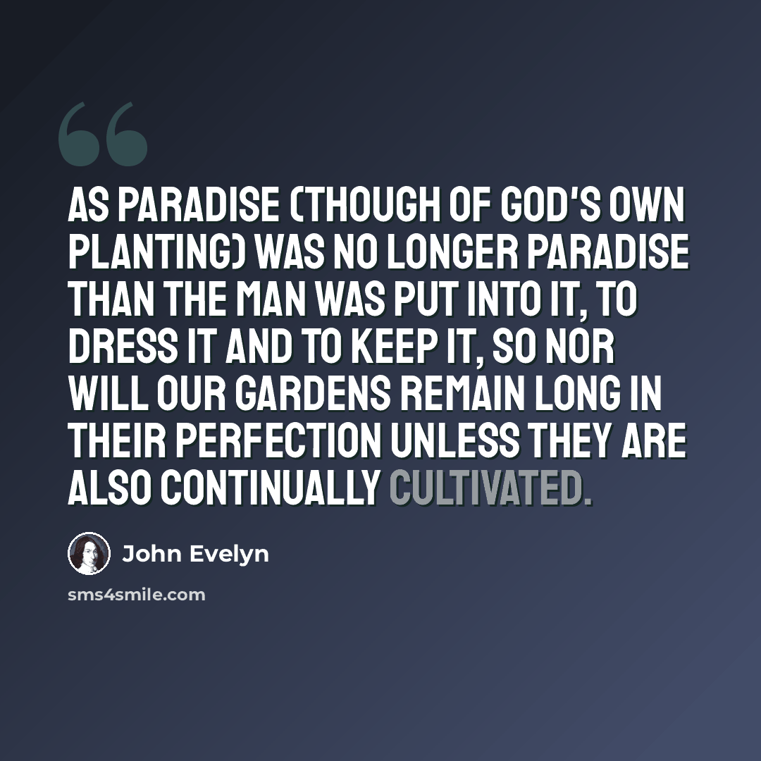 “As Paradise (though of God's own Planting) was no longer Paradise than the Man was put into it, to dress it and to keep it, so nor will our Gardens remain long in their perfection unless they are also continually cultivated.” quote by John Evelyn