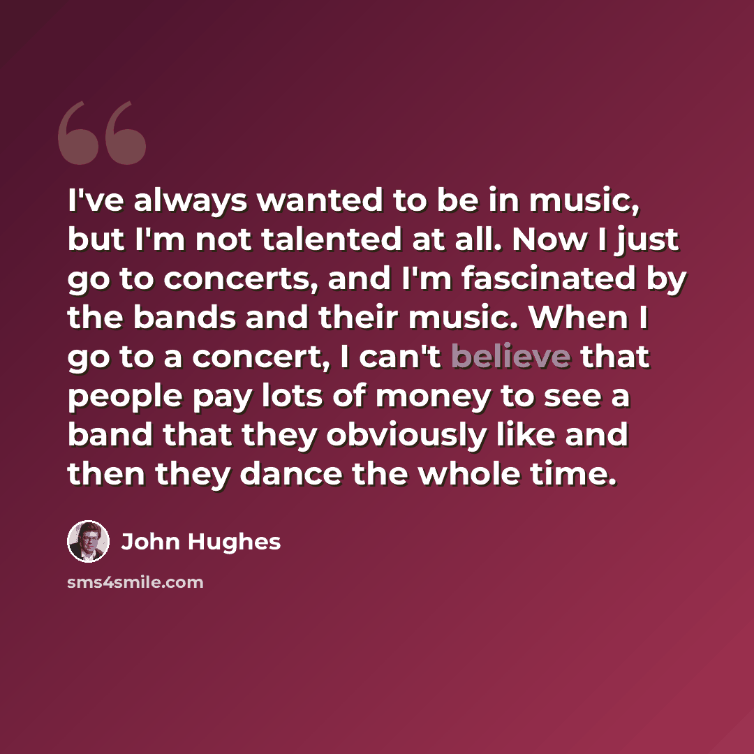 “I've always wanted to be in music, but I'm not talented at all. Now I just go to concerts, and I'm fascinated by the bands and their music. When I go to a concert, I can't believe that people pay lots of money to see a band that they obviously like and then they dance the whole time.” quote by John Hughes