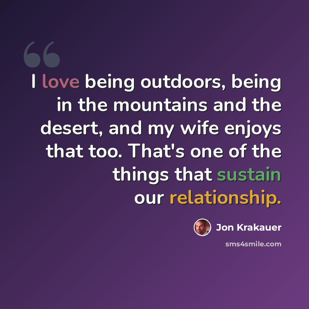 “I love being outdoors, being in the mountains and the desert, and my wife enjoys that too. That's one of the things that sustain our relationship.” quote by Jon Krakauer