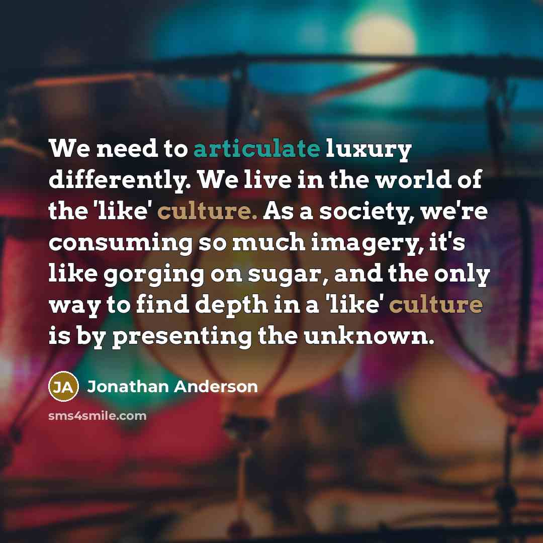 “We need to articulate luxury differently. We live in the world of the 'like' culture. As a society, we're consuming so much imagery, it's like gorging on sugar, and the only way to find depth in a 'like' culture is by presenting the unknown.” quote by Jonathan Anderson