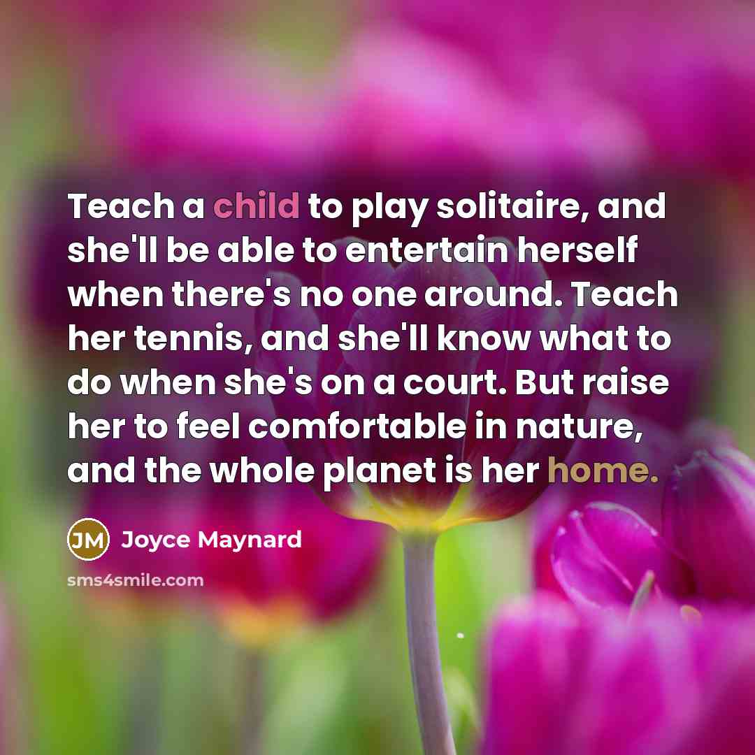 “Teach a child to play solitaire, and she'll be able to entertain herself when there's no one around. Teach her tennis, and she'll know what to do when she's on a court. But raise her to feel comfortable in nature, and the whole planet is her home.” quote by Joyce Maynard