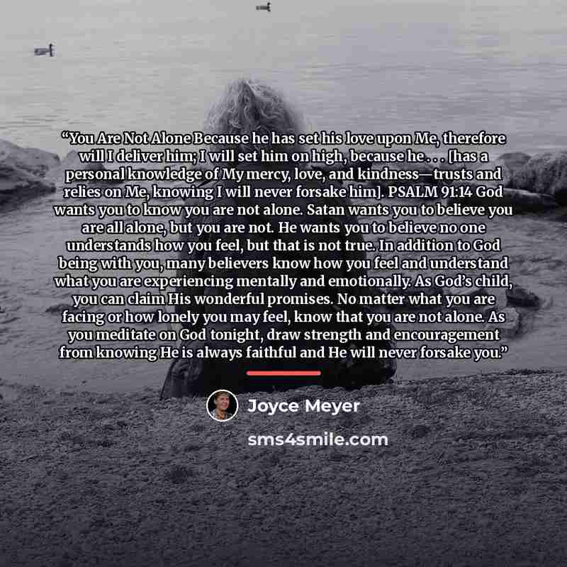 “You Are Not Alone Because he has set his love upon Me, therefore will I deliver him; I will set him on high, because he . . . [has a personal knowledge of My mercy, love, and kindness—trusts and relies on Me, knowing I will never forsake him]. PSALM 91:14 God wants you to know you are not alone…” quote by Joyce Meyer