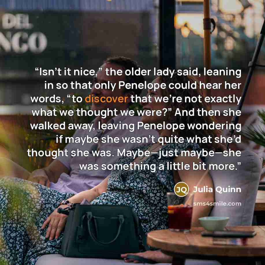 “Isn’t it nice,” the older lady said, leaning in so that only Penelope could hear her words, “to discover that we’re not exactly what we thought we were?” And then she walked away, leaving Penelope wondering if maybe she wasn’t quite what she’d thought she was. Maybe—just maybe—she was something a…” quote by Julia Quinn