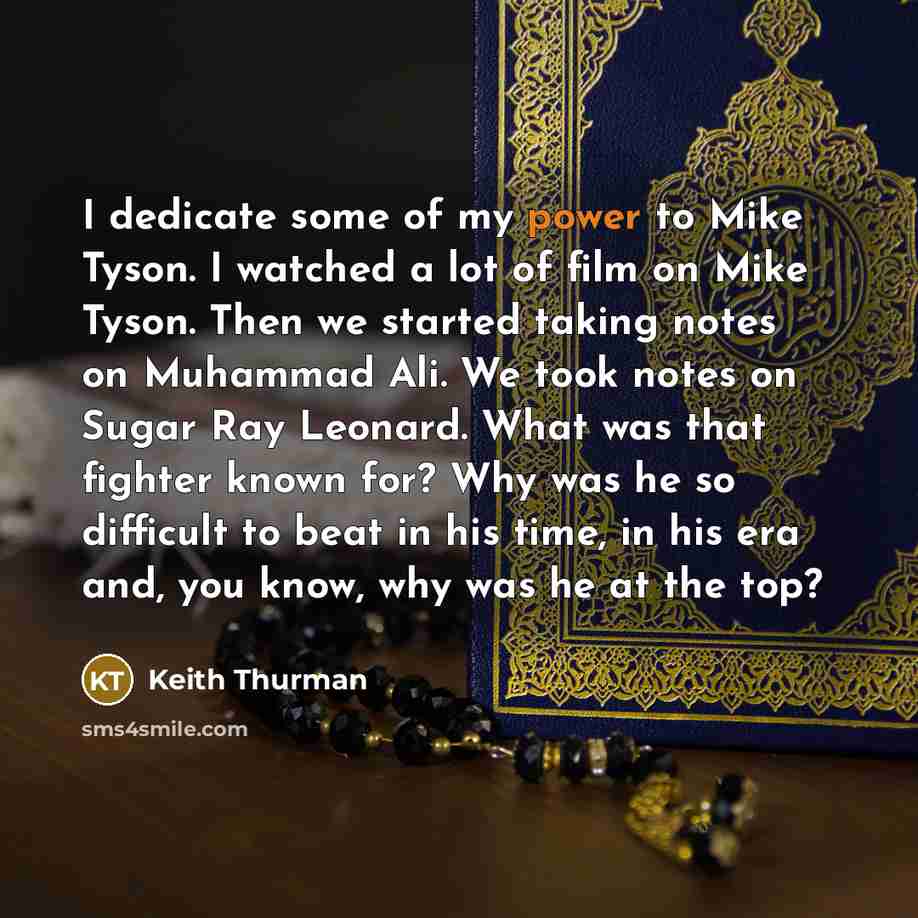 “I dedicate some of my power to Mike Tyson. I watched a lot of film on Mike Tyson. Then we started taking notes on Muhammad Ali. We took notes on Sugar Ray Leonard. What was that fighter known for? Why was he so difficult to beat in his time, in his era and, you know, why was he at the top?” quote by Keith Thurman