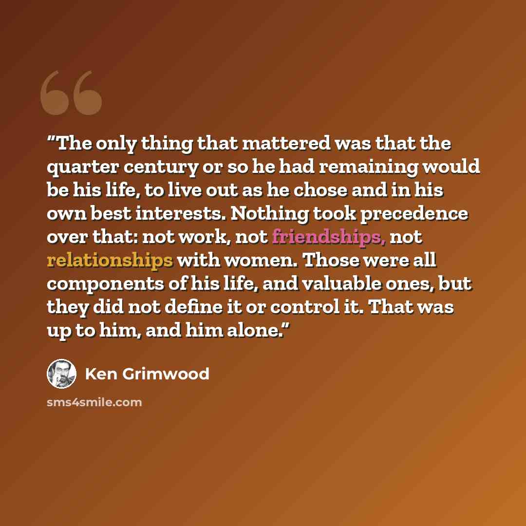 “The only thing that mattered was that the quarter century or so he had remaining would be his life, to live out as he chose and in his own best interests. Nothing took precedence over that: not work, not friendships, not relationships with women. Those were all components of his life, and valuable…” quote by Ken Grimwood