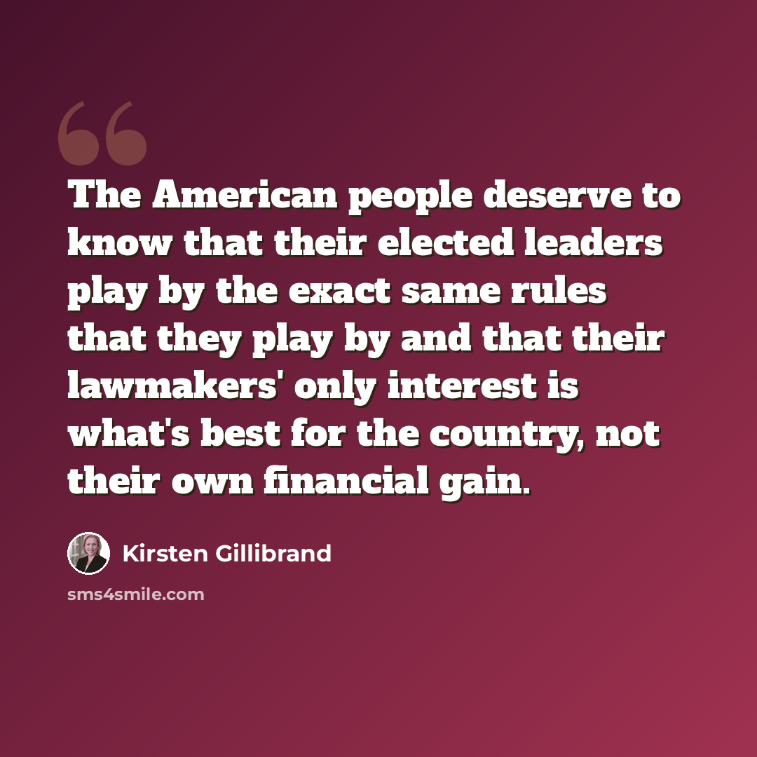 “The American people deserve to know that their elected leaders play by the exact same rules that they play by and that their lawmakers' only interest is what's best for the country, not their own financial gain.” quote by Kirsten Gillibrand