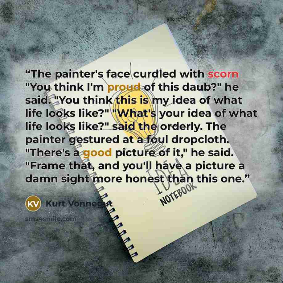 “The painter's face curdled with scorn "You think I'm proud of this daub?" he said. "You think this is my idea of what life looks like?" "What's your idea of what life looks like?" said the orderly. The painter gestured at a foul dropcloth. "There's a good picture of it," he said. "Frame that, and…” quote by Kurt Vonnegut