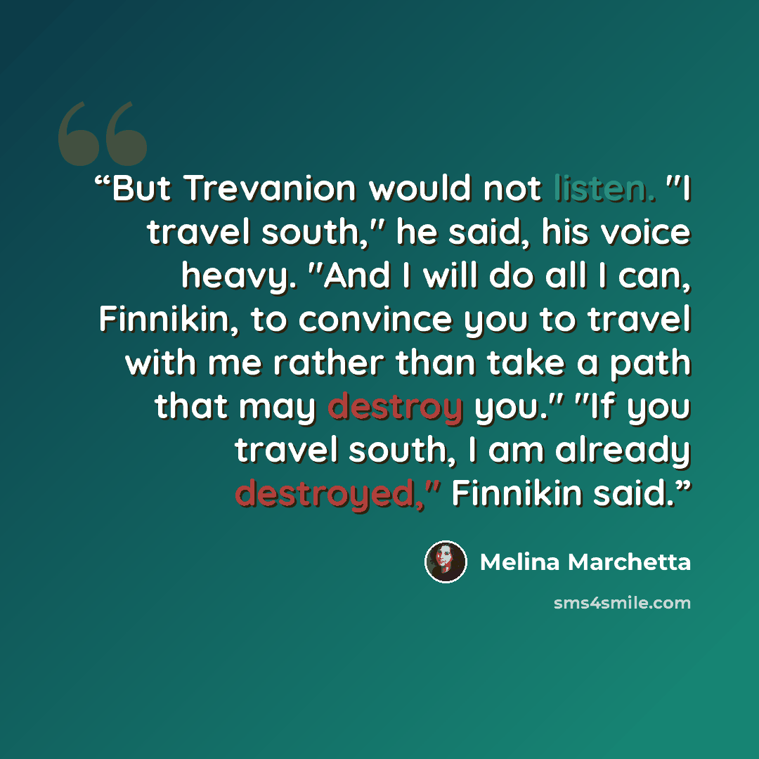 “But Trevanion would not listen. "I travel south," he said, his voice heavy. "And I will do all I can, Finnikin, to convince you to travel with me rather than take a path that may destroy you." "If you travel south, I am already destroyed," Finnikin said.” quote by Melina Marchetta