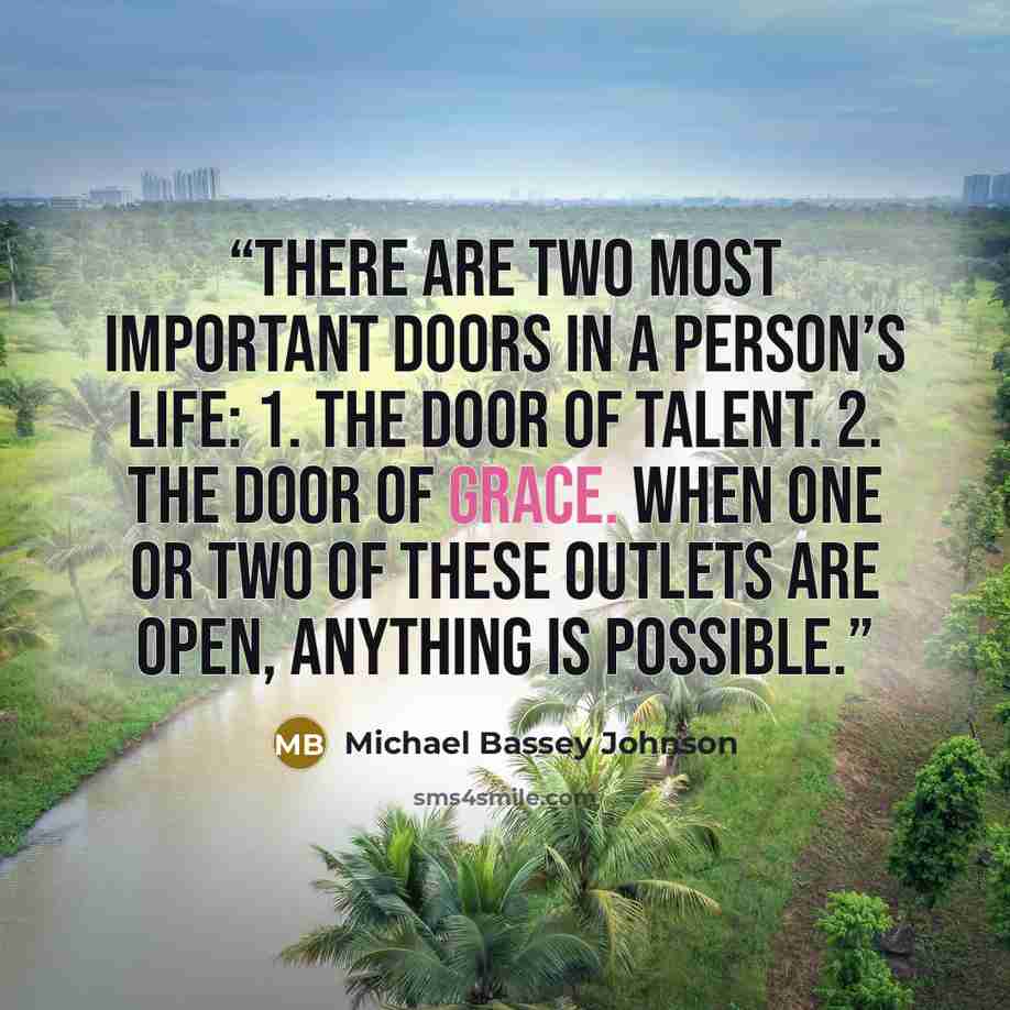 “There are two most important doors in a person’s life: 1. The door of talent. 2. The door of grace. When one or two of these outlets are open, anything is possible.” quote by Michael Bassey Johnson
