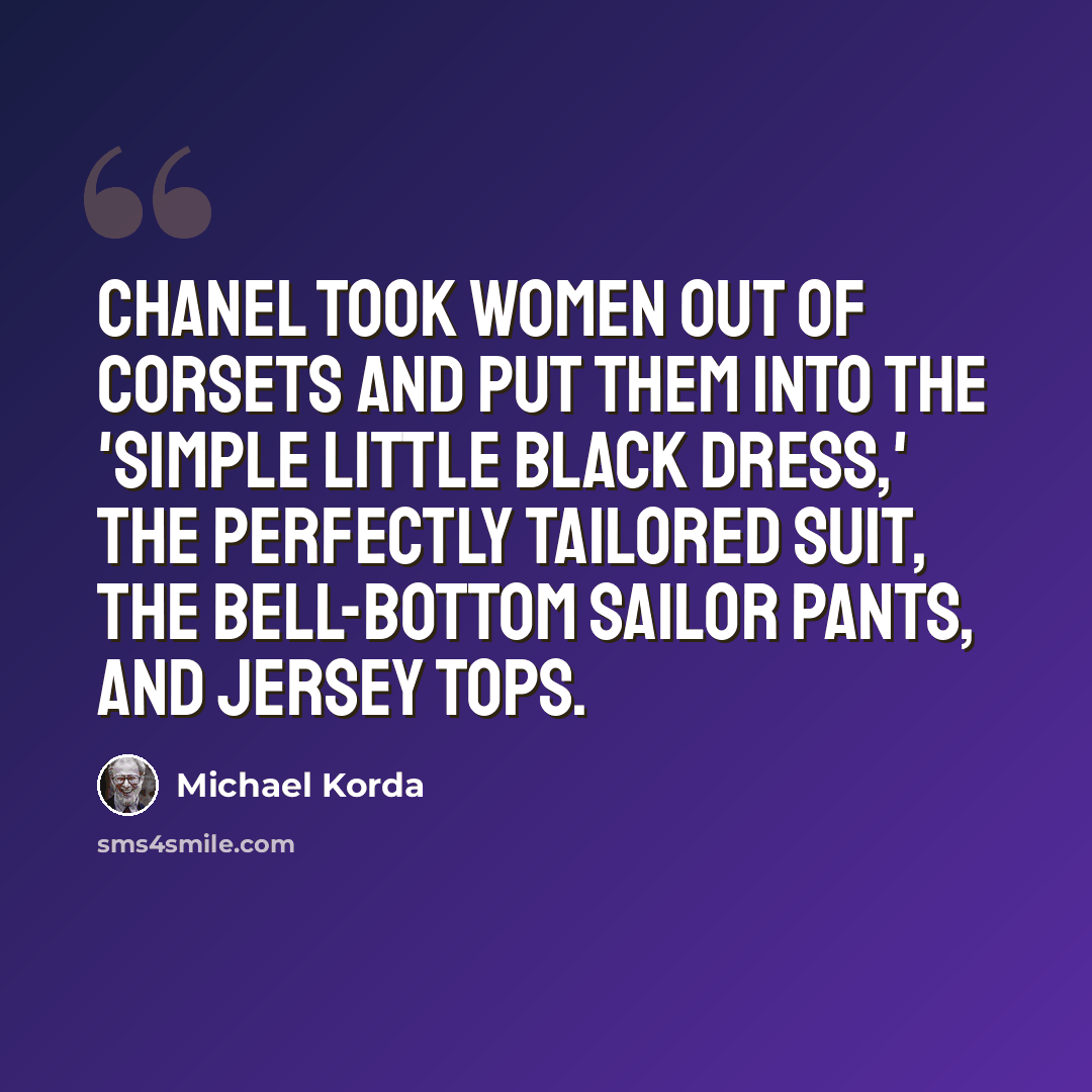 “Chanel took women out of corsets and put them into the 'simple little black dress,' the perfectly tailored suit, the bell-bottom sailor pants, and jersey tops.” quote by Michael Korda