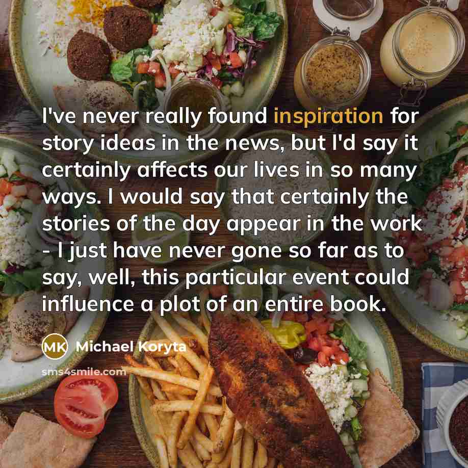 “I've never really found inspiration for story ideas in the news, but I'd say it certainly affects our lives in so many ways. I would say that certainly the stories of the day appear in the work - I just have never gone so far as to say, well, this particular event could influence a plot of an…” quote by Michael Koryta