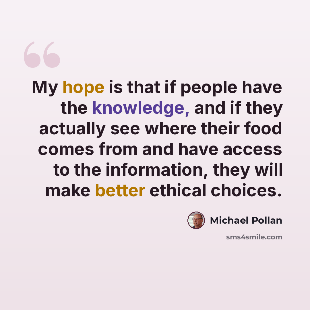 “My hope is that if people have the knowledge, and if they actually see where their food comes from and have access to the information, they will make better ethical choices.” quote by Michael Pollan