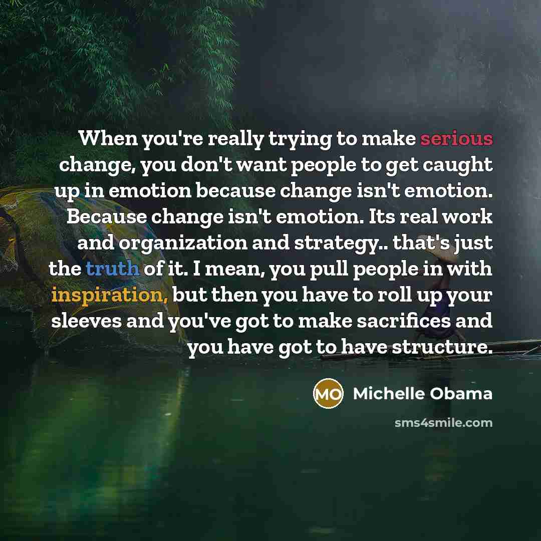 “When you're really trying to make serious change, you don't want people to get caught up in emotion because change isn't emotion. Because change isn't emotion. Its real work and organization and strategy.. that's just the truth of it. I mean, you pull people in with inspiration, but then you have…” quote by Michelle Obama