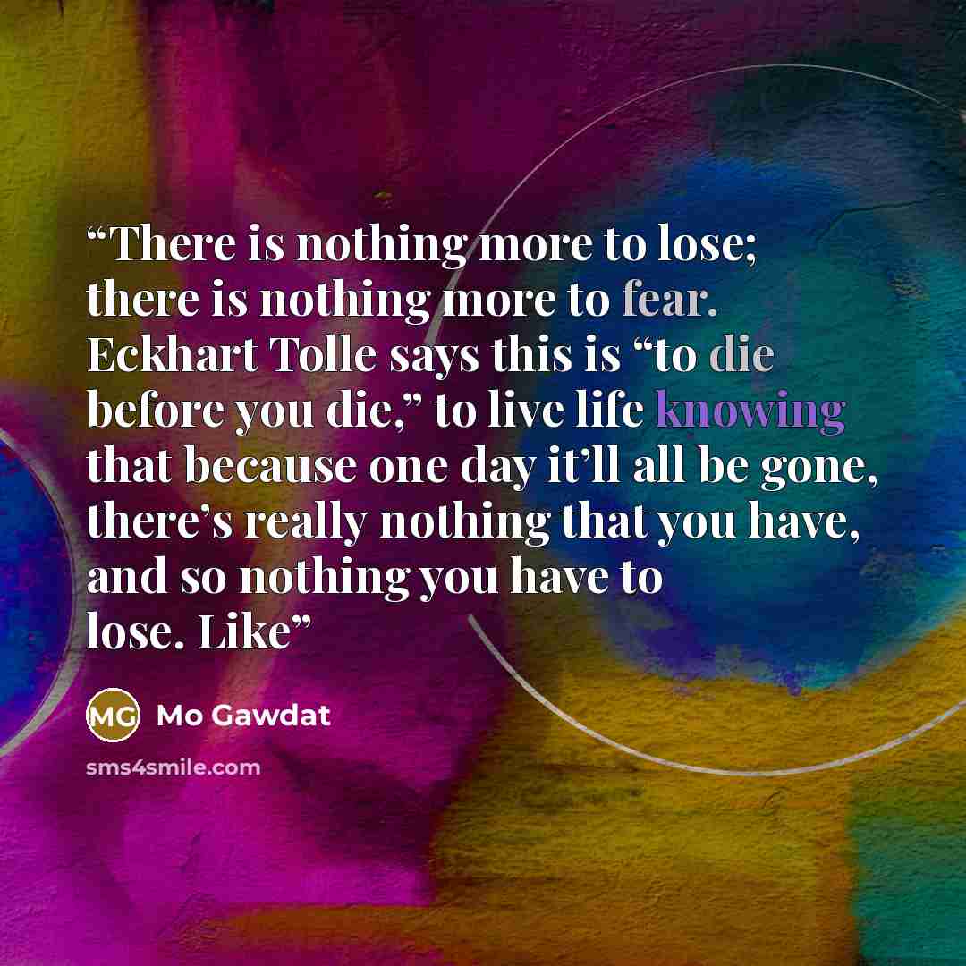 “There is nothing more to lose; there is nothing more to fear. Eckhart Tolle says this is “to die before you die,” to live life knowing that because one day it’ll all be gone, there’s really nothing that you have, and so nothing you have to lose. Like” quote by Mo Gawdat