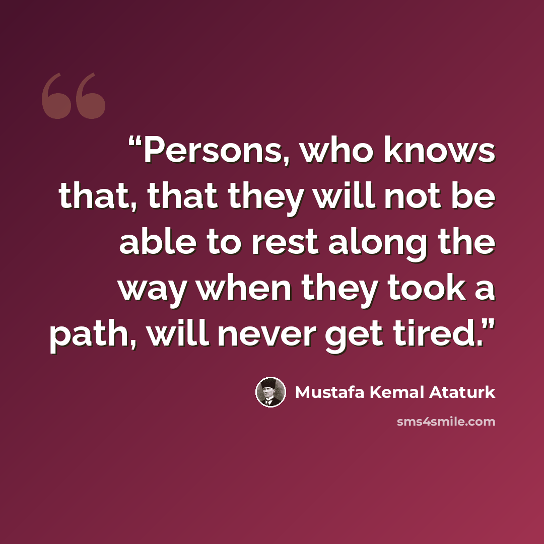 “Persons, who knows that, that they will not be able to rest along the way when they took a path, will never get tired.” quote by Mustafa Kemal Atatürk