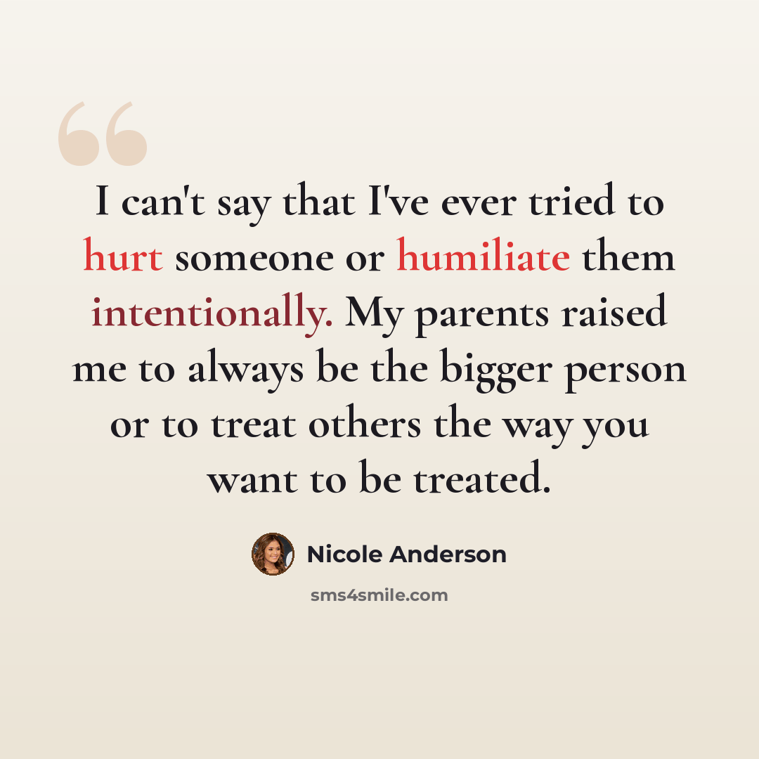 “I can't say that I've ever tried to hurt someone or humiliate them intentionally. My parents raised me to always be the bigger person or to treat others the way you want to be treated.” quote by Nicole Anderson